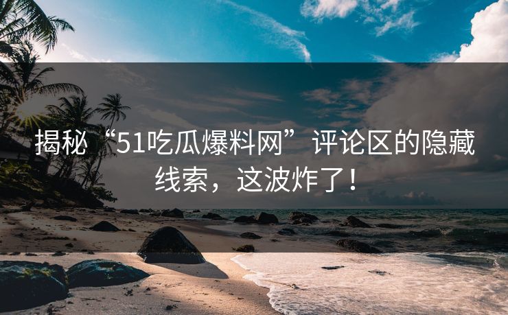揭秘“51吃瓜爆料网”评论区的隐藏线索，这波炸了！