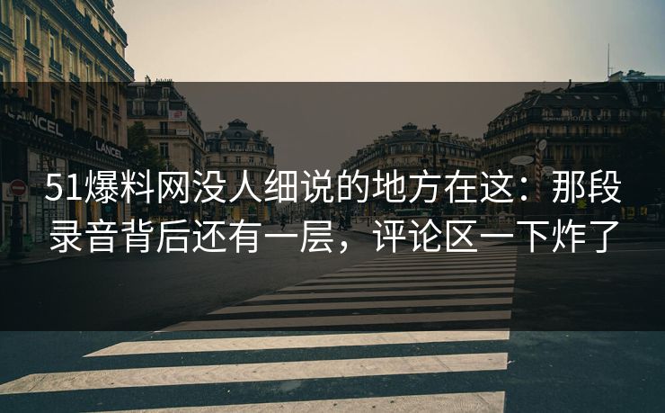 51爆料网没人细说的地方在这：那段录音背后还有一层，评论区一下炸了