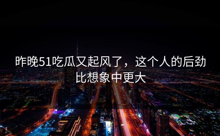 昨晚51吃瓜又起风了，这个人的后劲比想象中更大