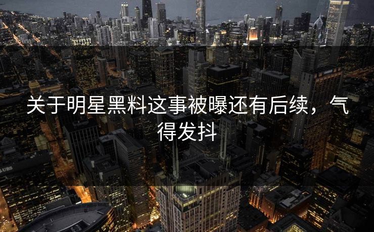 关于明星黑料这事被曝还有后续，气得发抖