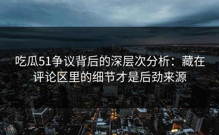 吃瓜51争议背后的深层次分析：藏在评论区里的细节才是后劲来源
