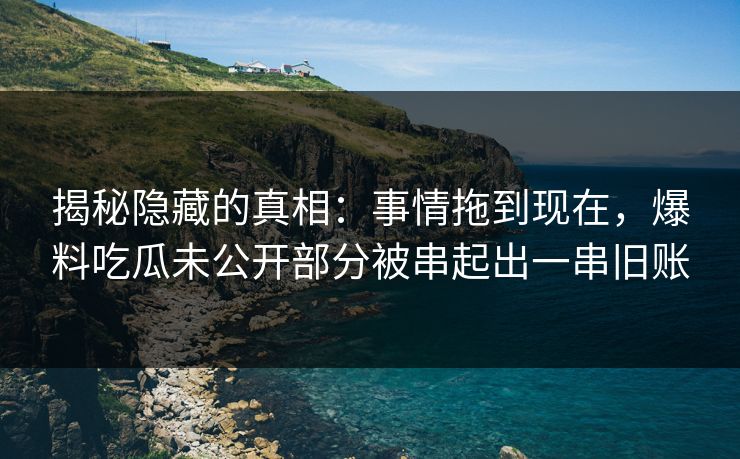 揭秘隐藏的真相：事情拖到现在，爆料吃瓜未公开部分被串起出一串旧账