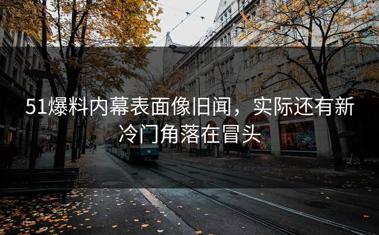 51爆料内幕表面像旧闻，实际还有新冷门角落在冒头
