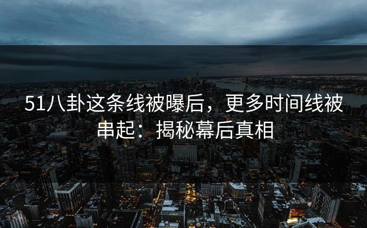 51八卦这条线被曝后，更多时间线被串起：揭秘幕后真相