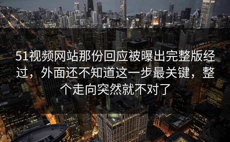 51视频网站那份回应被曝出完整版经过，外面还不知道这一步最关键，整个走向突然就不对了