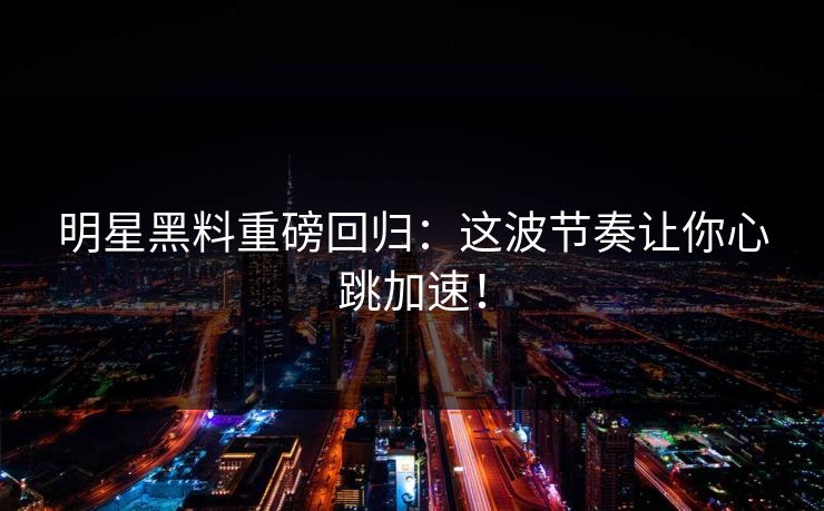 明星黑料重磅回归：这波节奏让你心跳加速！