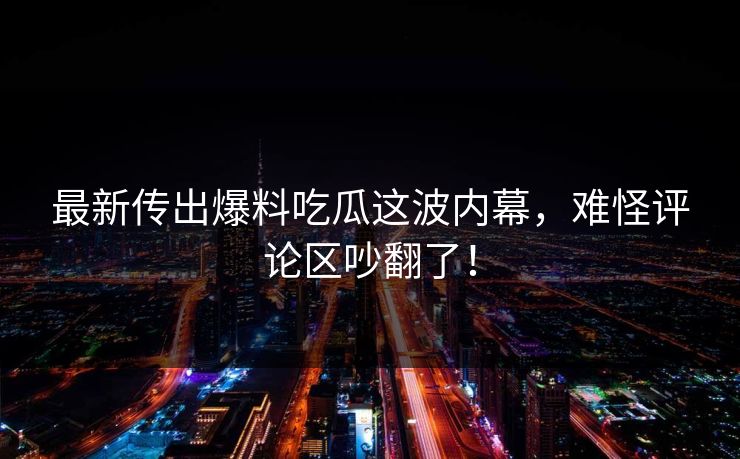 最新传出爆料吃瓜这波内幕，难怪评论区吵翻了！