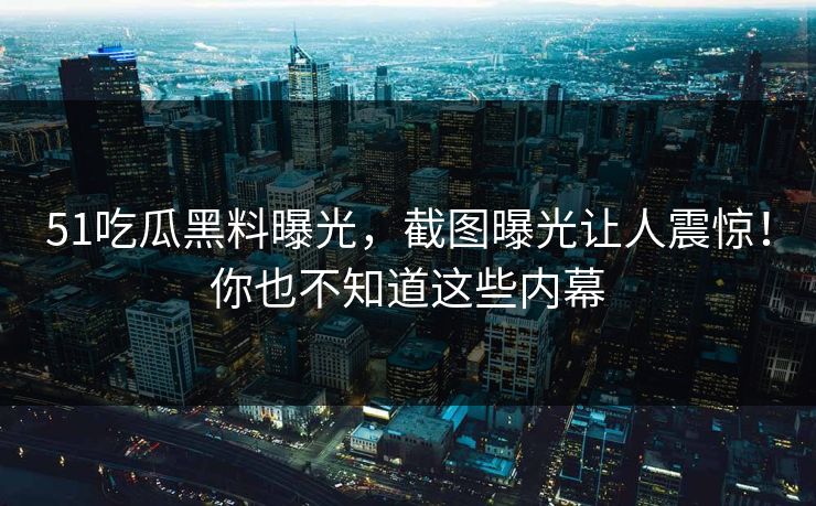 51吃瓜黑料曝光，截图曝光让人震惊！你也不知道这些内幕
