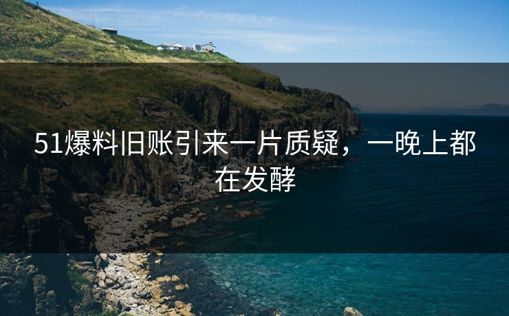 51爆料旧账引来一片质疑，一晚上都在发酵