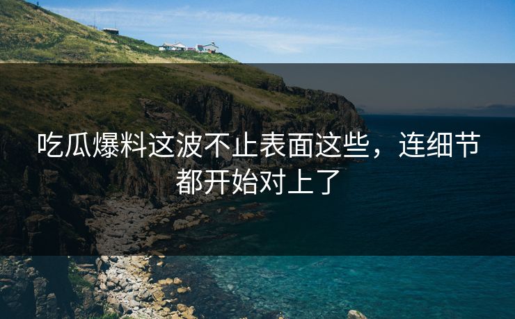 吃瓜爆料这波不止表面这些，连细节都开始对上了