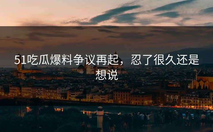 51吃瓜爆料争议再起，忍了很久还是想说