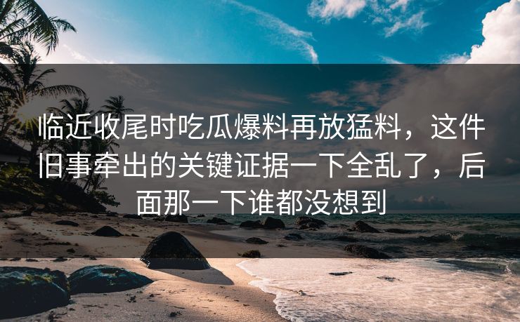 临近收尾时吃瓜爆料再放猛料，这件旧事牵出的关键证据一下全乱了，后面那一下谁都没想到