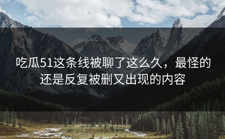 吃瓜51这条线被聊了这么久，最怪的还是反复被删又出现的内容