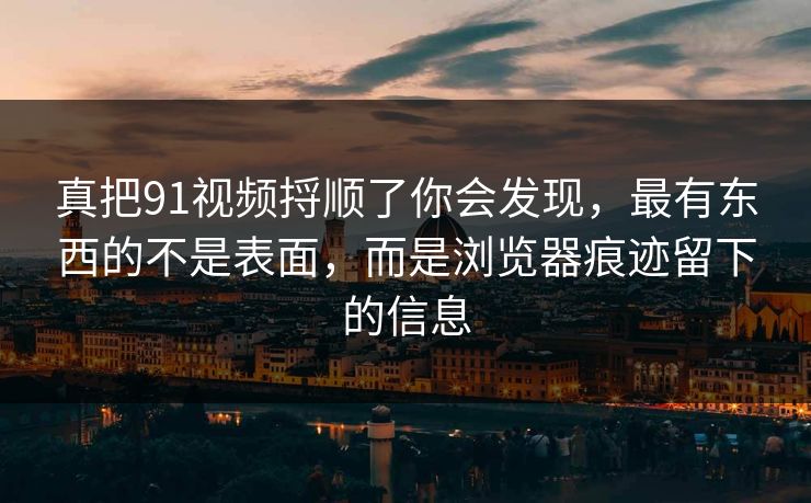 真把91视频捋顺了你会发现，最有东西的不是表面，而是浏览器痕迹留下的信息