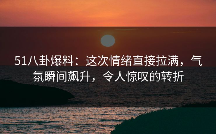 51八卦爆料：这次情绪直接拉满，气氛瞬间飙升，令人惊叹的转折