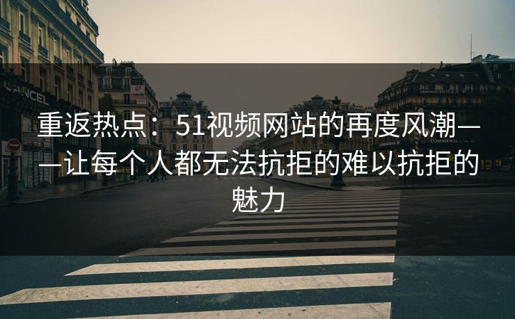 重返热点：51视频网站的再度风潮——让每个人都无法抗拒的难以抗拒的魅力