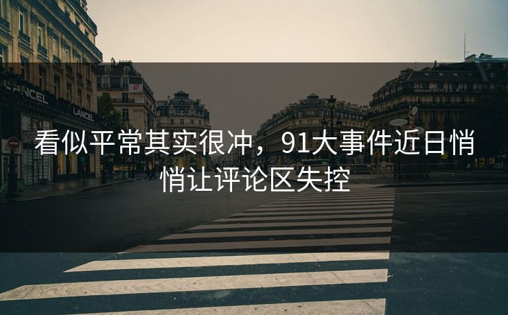 看似平常其实很冲，91大事件近日悄悄让评论区失控