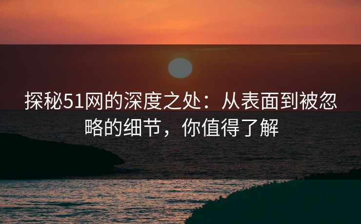 探秘51网的深度之处：从表面到被忽略的细节，你值得了解