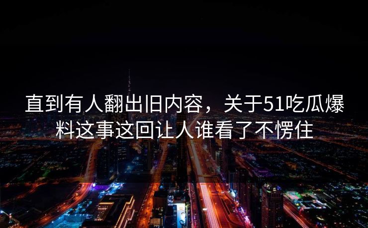 直到有人翻出旧内容，关于51吃瓜爆料这事这回让人谁看了不愣住