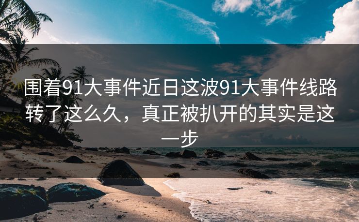 围着91大事件近日这波91大事件线路转了这么久，真正被扒开的其实是这一步