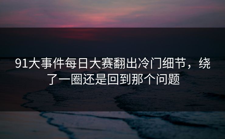 91大事件每日大赛翻出冷门细节，绕了一圈还是回到那个问题