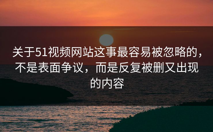 关于51视频网站这事最容易被忽略的，不是表面争议，而是反复被删又出现的内容