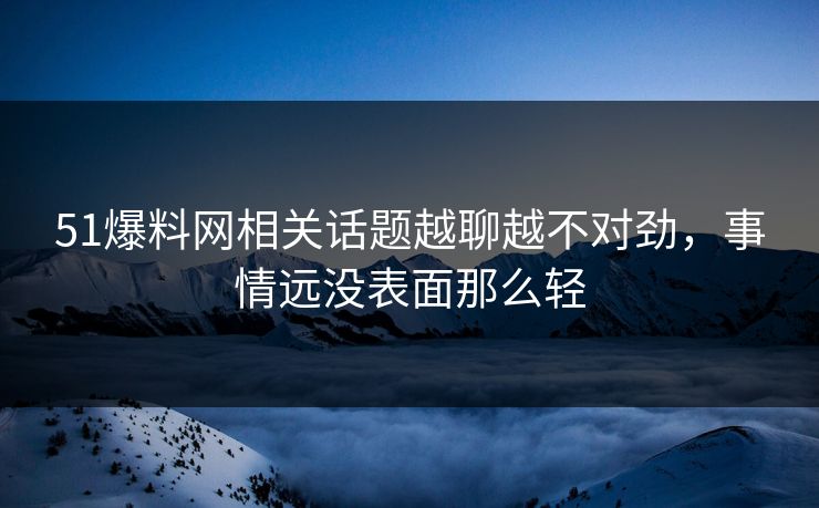51爆料网相关话题越聊越不对劲，事情远没表面那么轻