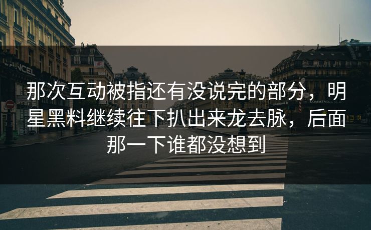那次互动被指还有没说完的部分，明星黑料继续往下扒出来龙去脉，后面那一下谁都没想到