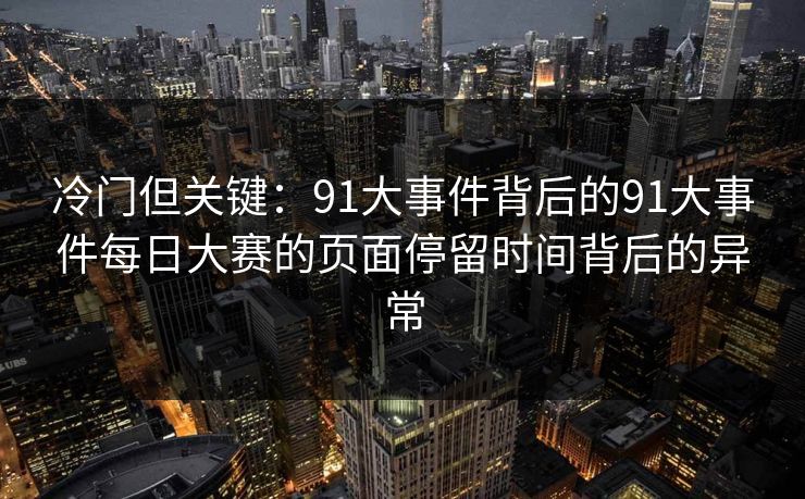 冷门但关键：91大事件背后的91大事件每日大赛的页面停留时间背后的异常