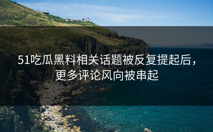 51吃瓜黑料相关话题被反复提起后，更多评论风向被串起