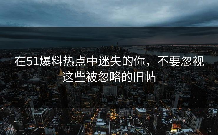 在51爆料热点中迷失的你，不要忽视这些被忽略的旧帖