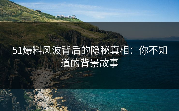 51爆料风波背后的隐秘真相：你不知道的背景故事