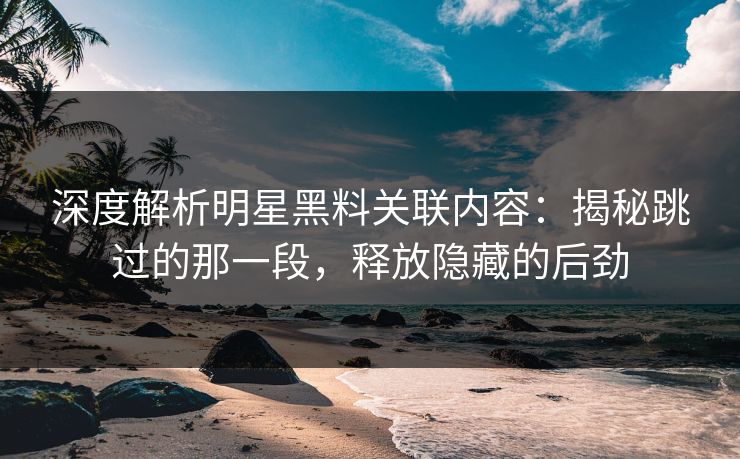 深度解析明星黑料关联内容：揭秘跳过的那一段，释放隐藏的后劲