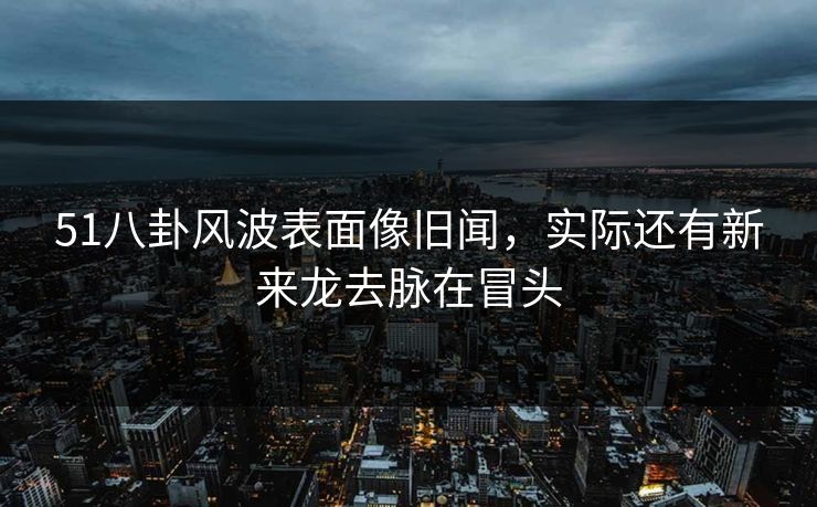 51八卦风波表面像旧闻，实际还有新来龙去脉在冒头