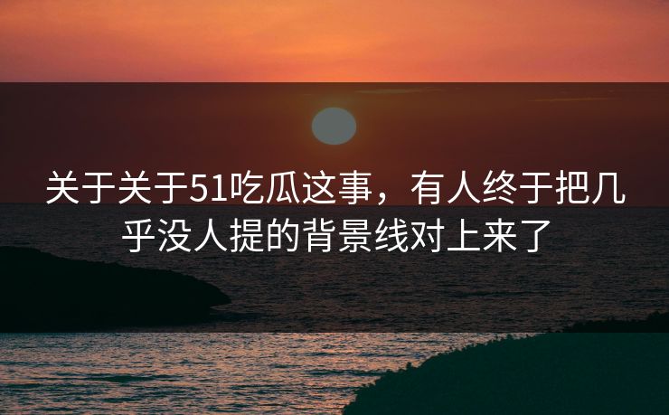 关于关于51吃瓜这事，有人终于把几乎没人提的背景线对上来了