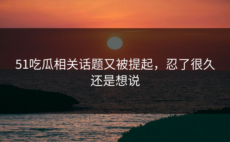 51吃瓜相关话题又被提起，忍了很久还是想说