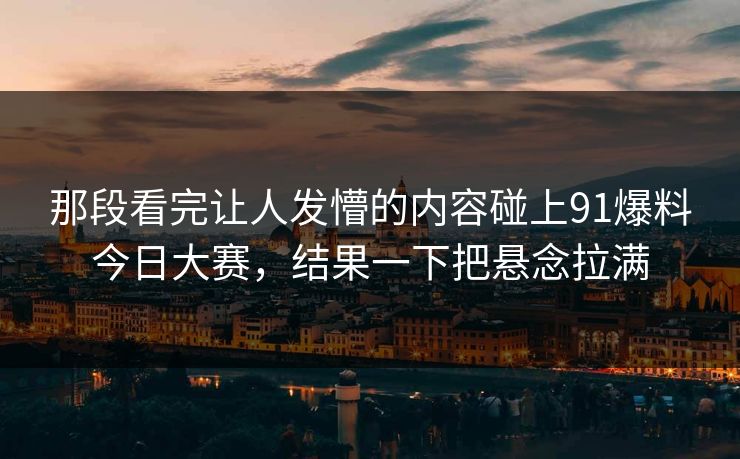 那段看完让人发懵的内容碰上91爆料今日大赛，结果一下把悬念拉满