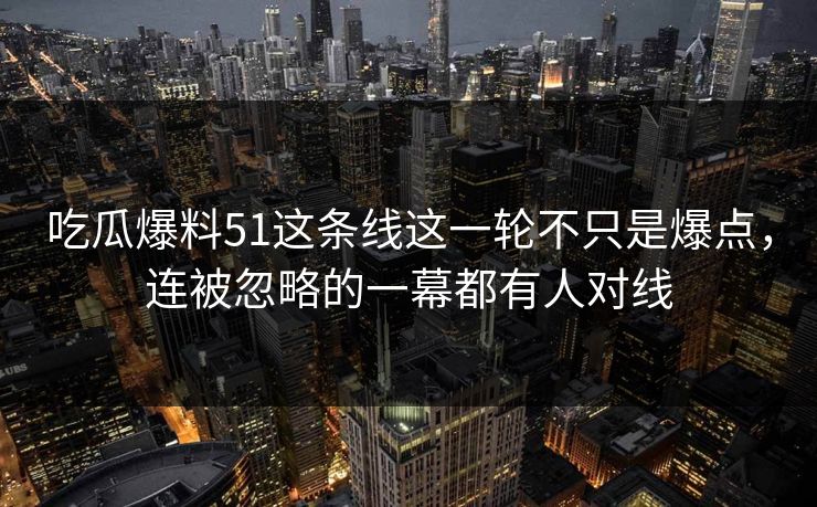 吃瓜爆料51这条线这一轮不只是爆点，连被忽略的一幕都有人对线