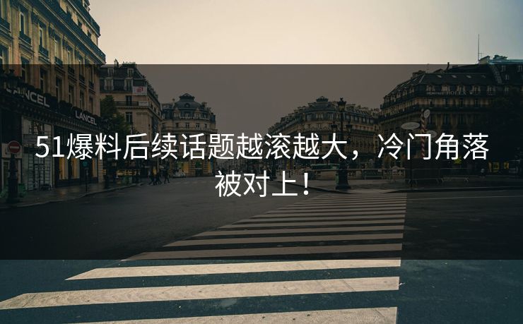 51爆料后续话题越滚越大，冷门角落被对上！
