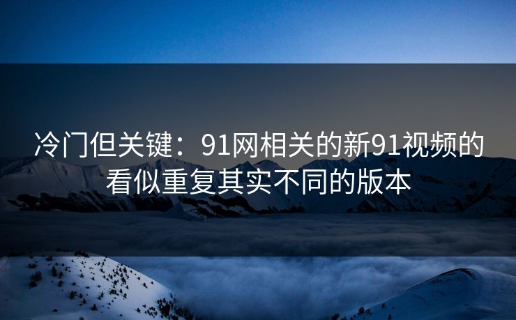 冷门但关键：91网相关的新91视频的看似重复其实不同的版本