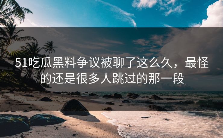 51吃瓜黑料争议被聊了这么久，最怪的还是很多人跳过的那一段