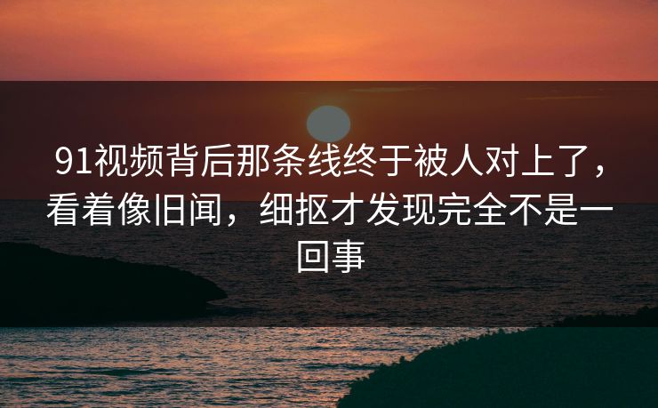 91视频背后那条线终于被人对上了，看着像旧闻，细抠才发现完全不是一回事