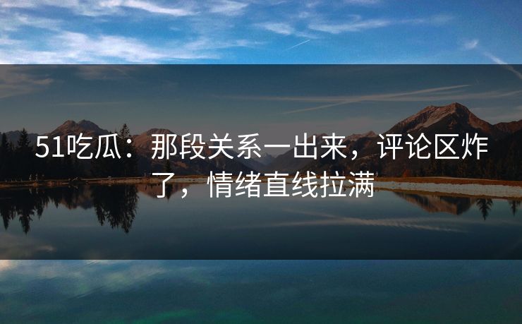 51吃瓜：那段关系一出来，评论区炸了，情绪直线拉满