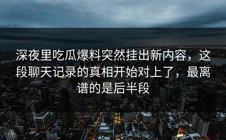 深夜里吃瓜爆料突然挂出新内容，这段聊天记录的真相开始对上了，最离谱的是后半段