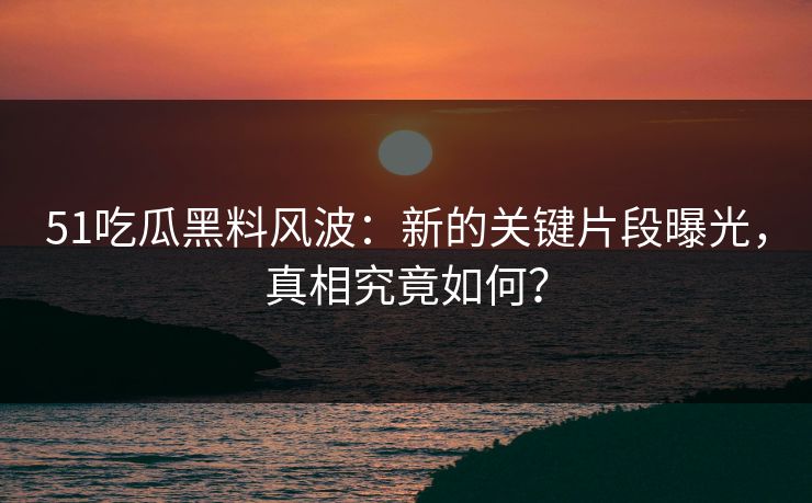 51吃瓜黑料风波：新的关键片段曝光，真相究竟如何？