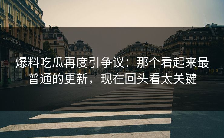 爆料吃瓜再度引争议：那个看起来最普通的更新，现在回头看太关键