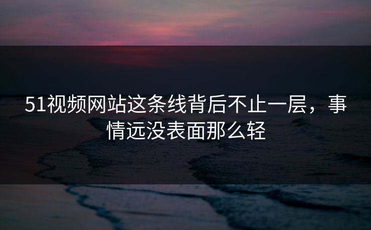 51视频网站这条线背后不止一层，事情远没表面那么轻