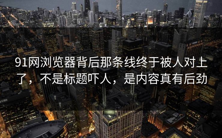 91网浏览器背后那条线终于被人对上了，不是标题吓人，是内容真有后劲