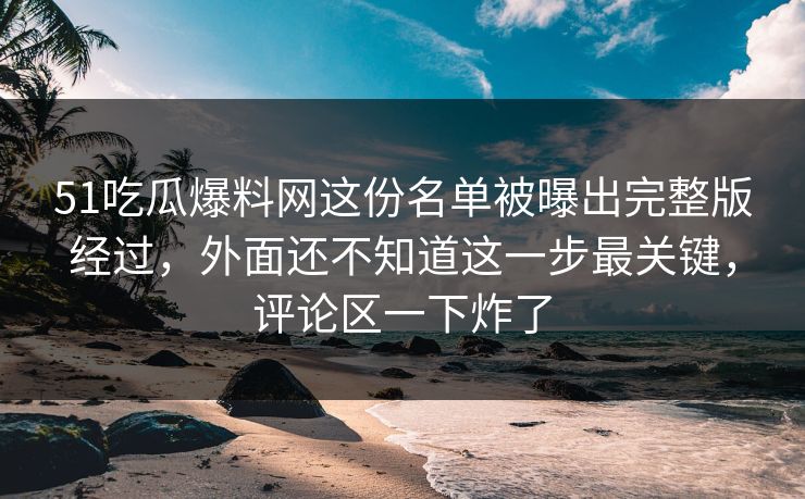 51吃瓜爆料网这份名单被曝出完整版经过，外面还不知道这一步最关键，评论区一下炸了