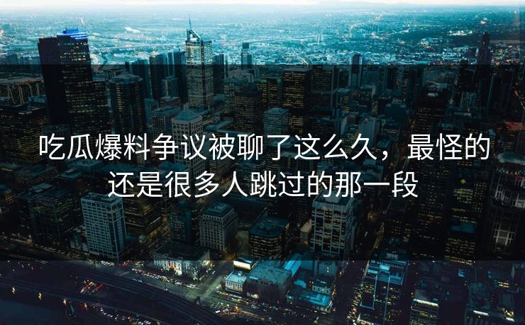 吃瓜爆料争议被聊了这么久，最怪的还是很多人跳过的那一段